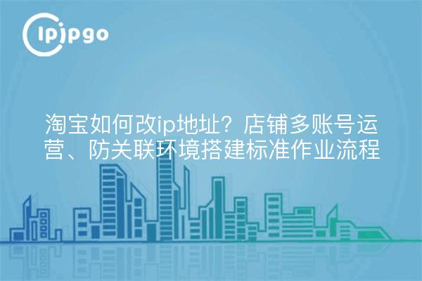 淘宝如何改ip地址？店铺多账号运营、防关联环境搭建标准作业流程
