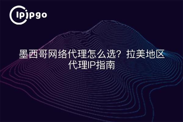 墨西哥网络代理怎么选?拉美地区代理IP指南