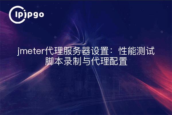 jmeter代理服务器设置:性能测试脚本录制与代理配置