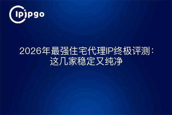 2026年最强住宅代理IP终极评测：这几家稳定又纯净