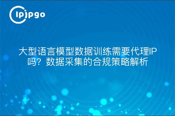 大型语言模型数据训练需要代理IP吗？数据采集的合规策略解析
