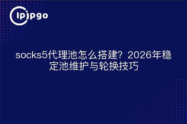 socks5代理池怎么搭建？2026年稳定池维护与轮换技巧
