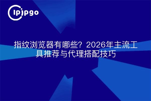 指纹浏览器有哪些？2026年主流工具推荐与代理搭配技巧