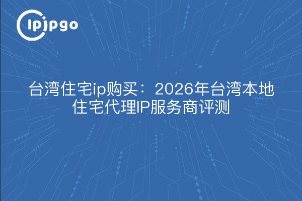 台湾住宅ip购买：2026年台湾本地住宅代理IP服务商评测