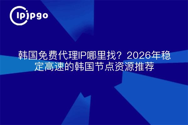 韩国免费代理IP哪里找？2026年稳定高速的韩国节点资源推荐
