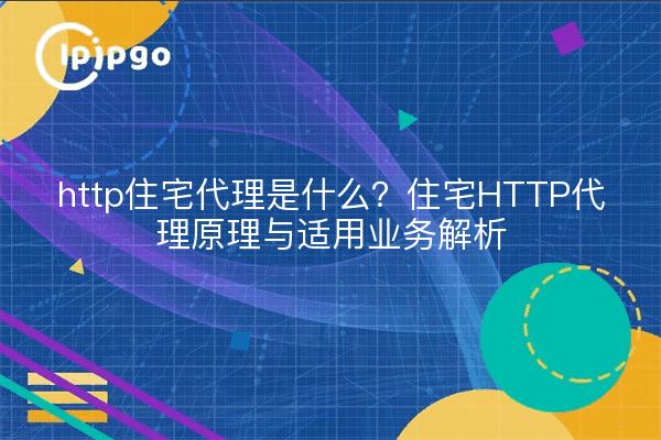 http住宅代理是什么?住宅HTTP代理原理与适用业务解析