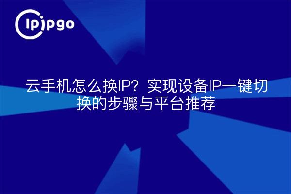 云手机怎么换IP？实现设备IP一键切换的步骤与平台推荐