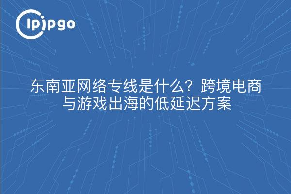 东南亚网络专线是什么？跨境电商与游戏出海的低延迟方案