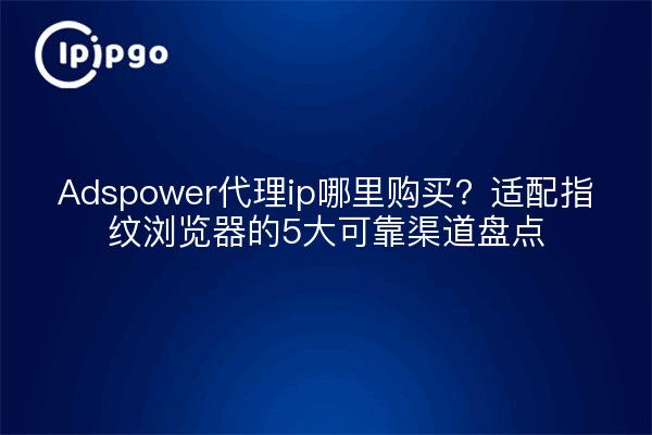 Adspower代理ip哪里购买？适配指纹浏览器的5大可靠渠道盘点