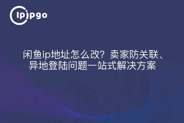 闲鱼ip地址怎么改？卖家防关联、异地登陆问题一站式解决方案