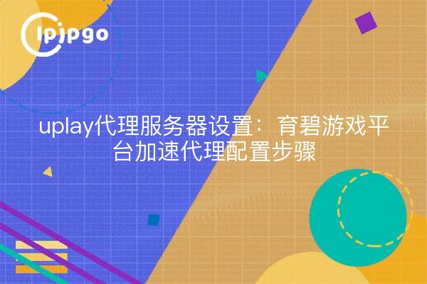 uplay代理服务器设置:育碧游戏平台加速代理配置步骤