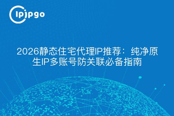2026静态住宅代理IP推荐：纯净原生IP多账号防关联必备指南