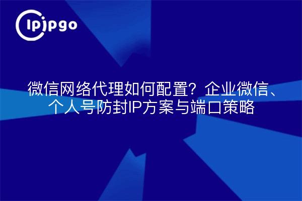 微信网络代理如何配置？企业微信、个人号防封IP方案与端口策略