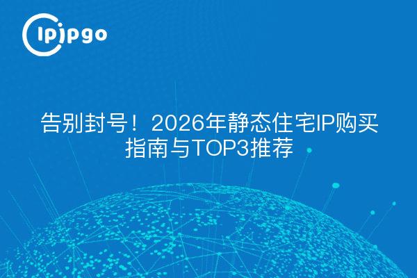 告别封号!2026年静态住宅IP购买指南与TOP3推荐