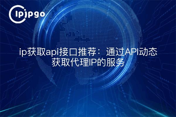 ip获取api接口推荐：通过API动态获取代理IP的服务