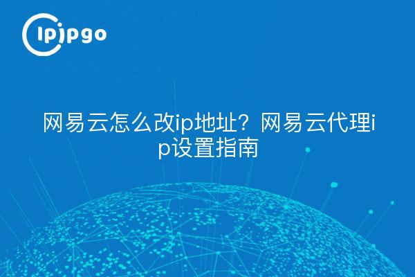 网易云怎么改ip地址？网易云代理ip设置指南