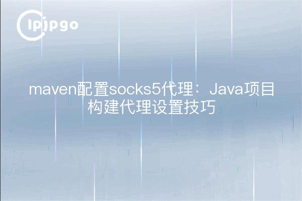 maven配置socks5代理：Java项目构建代理设置技巧