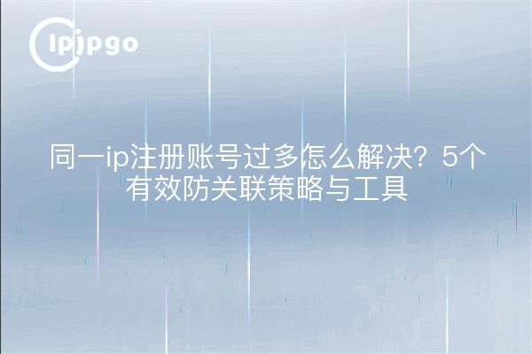 同一ip注册账号过多怎么解决？5个有效防关联策略与工具