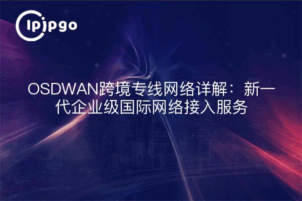 OSDWAN跨境专线网络详解：新一代企业级国际网络接入服务