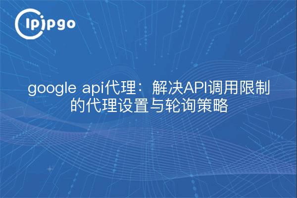 google api代理：解决API调用限制的代理设置与轮询策略