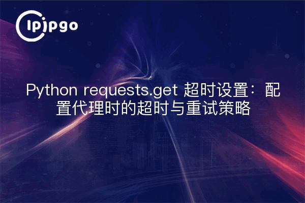Python requests.get 超时设置：配置代理时的超时与重试策略