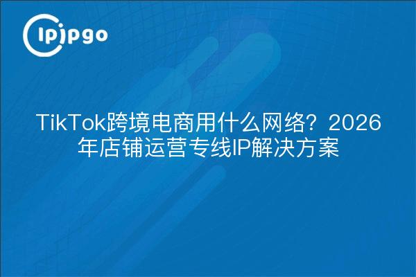 TikTok跨境电商用什么网络？2026年店铺运营专线IP解决方案