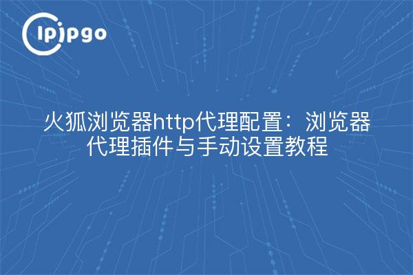 火狐浏览器http代理配置:浏览器代理插件与手动设置教程