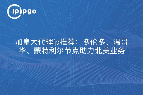 加拿大代理ip推荐：多伦多、温哥华、蒙特利尔节点助力北美业务