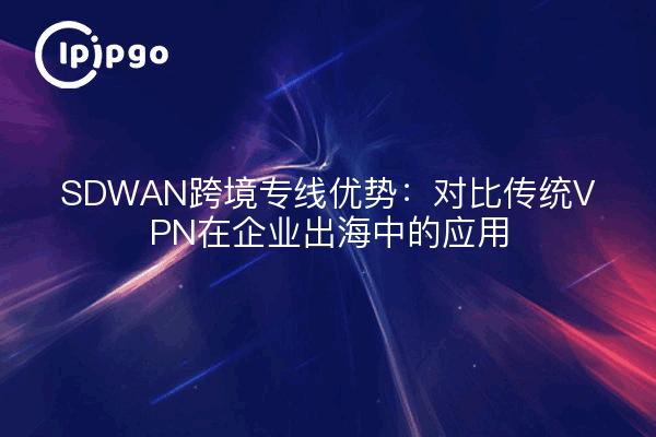 SDWAN跨境专线优势：对比传统VPN在企业出海中的应用