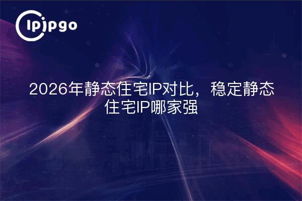 2026年静态住宅IP对比，稳定静态住宅IP哪家强