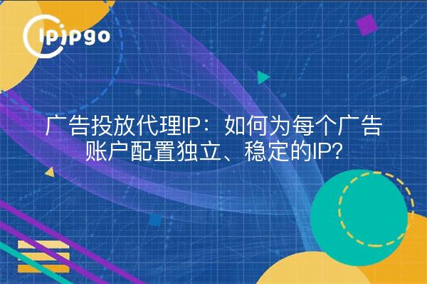广告投放代理IP：如何为每个广告账户配置独立、稳定的IP？