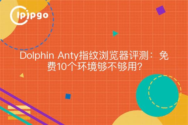 Dolphin Anty指纹浏览器评测：免费10个环境够不够用？