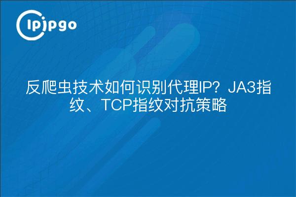 反爬虫技术如何识别代理IP?JA3指纹、TCP指纹对抗策略