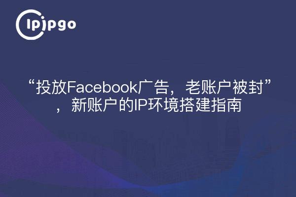 “投放Facebook广告，老账户被封”，新账户的IP环境搭建指南