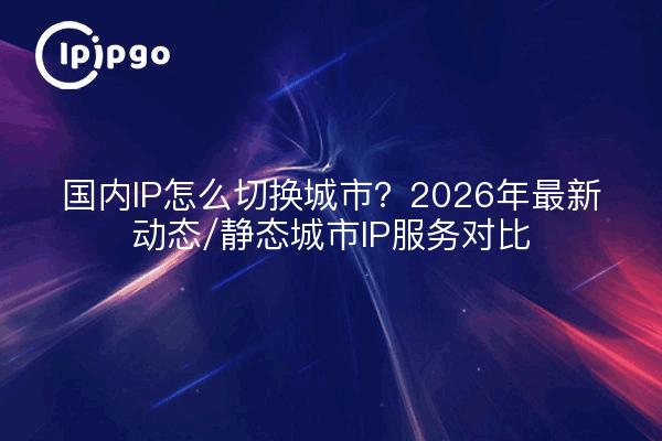 国内IP怎么切换城市？2026年最新动态/静态城市IP服务对比