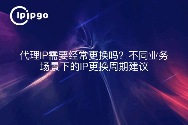 代理IP需要经常更换吗？不同业务场景下的IP更换周期建议