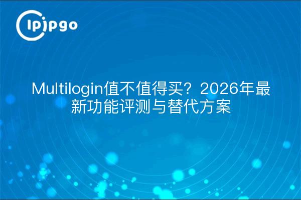 Multilogin值不值得买？2026年最新功能评测与替代方案