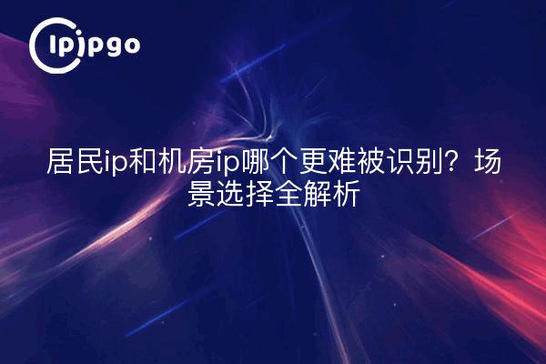 居民ip和机房ip哪个更难被识别？场景选择全解析