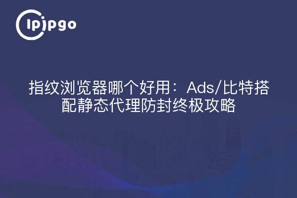 指纹浏览器哪个好用：Ads/比特搭配静态代理防封终极攻略