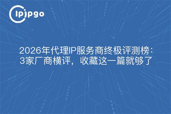 2026年代理IP服务商终极评测榜：3家厂商横评，收藏这一篇就够了