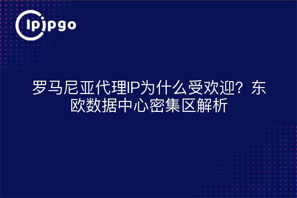 罗马尼亚代理IP为什么受欢迎？东欧数据中心密集区解析