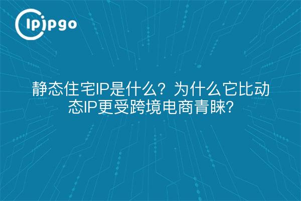 静态住宅IP是什么？为什么它比动态IP更受跨境电商青睐？