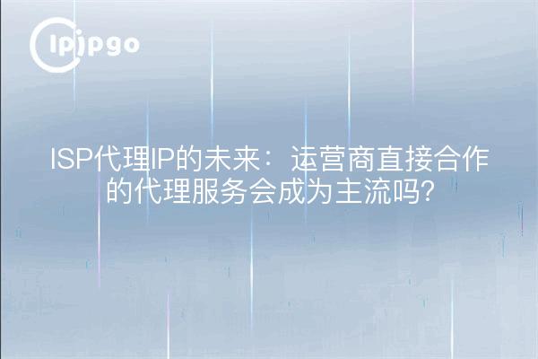 ISP代理IP的未来：运营商直接合作的代理服务会成为主流吗？