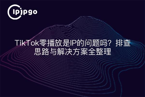 TikTok零播放是IP的问题吗?排查思路与解决方案全整理