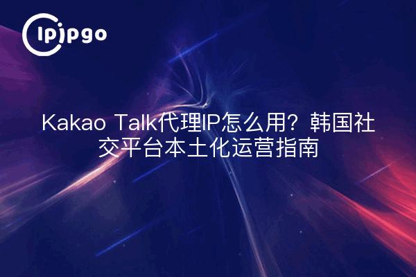 Kakao Talk代理IP怎么用？韩国社交平台本土化运营指南