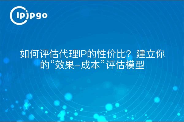 如何评估代理IP的性价比？建立你的“效果-成本”评估模型