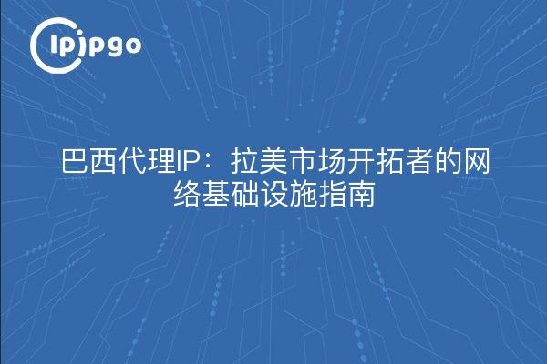 巴西代理IP:拉美市场开拓者的网络基础设施指南