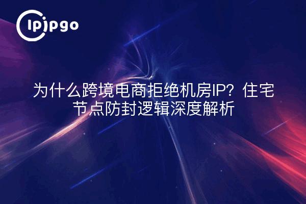 为什么跨境电商拒绝机房IP？住宅节点防封逻辑深度解析