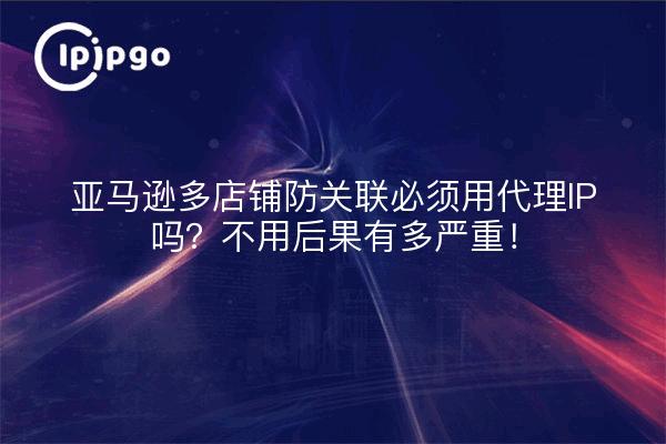 亚马逊多店铺防关联必须用代理IP吗？不用后果有多严重！