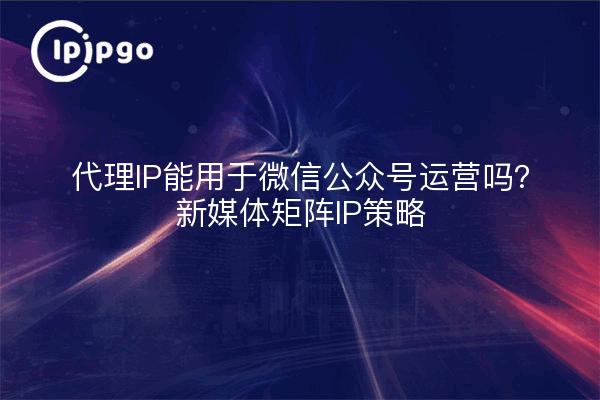 代理IP能用于微信公众号运营吗？新媒体矩阵IP策略